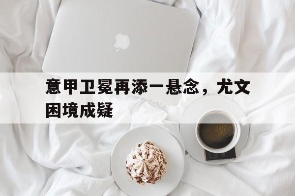 包含意甲卫冕再添一悬念，尤文困境成疑的词条