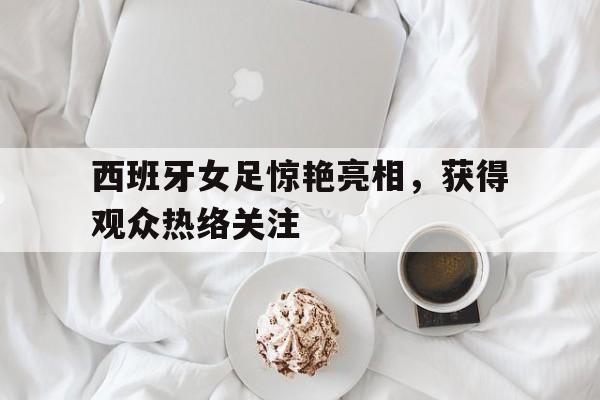 西班牙女足惊艳亮相，获得观众热络关注的简单介绍
