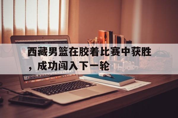 西藏男篮在胶着比赛中获胜，成功闯入下一轮的简单介绍