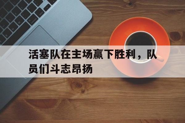 活塞队在主场赢下胜利，队员们斗志昂扬的简单介绍