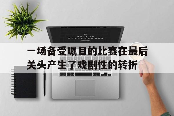 关于一场备受瞩目的比赛在最后关头产生了戏剧性的转折的信息