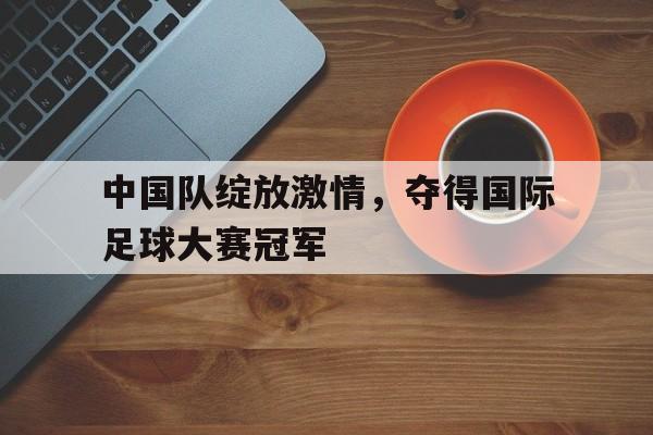 包含中国队绽放激情，夺得国际足球大赛冠军的词条
