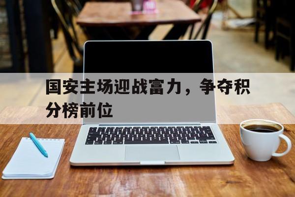 关于国安主场迎战富力，争夺积分榜前位的信息