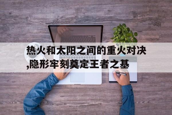 热火和太阳之间的重火对决,隐形牢刻奠定王者之基的简单介绍