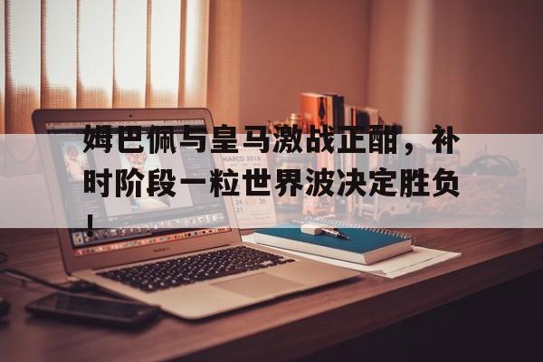 姆巴佩与皇马激战正酣，补时阶段一粒世界波决定胜负！