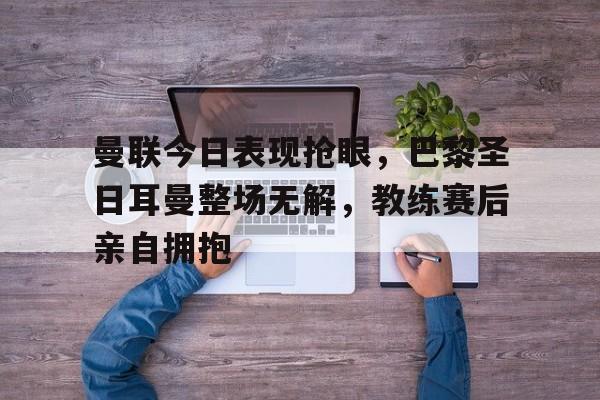 曼联今日表现抢眼，巴黎圣日耳曼整场无解，教练赛后亲自拥抱