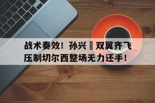 战术奏效！孙兴慜双翼齐飞压制切尔西整场无力还手！
