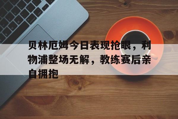 贝林厄姆今日表现抢眼，利物浦整场无解，教练赛后亲自拥抱