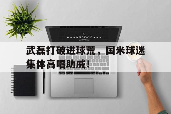 武磊打破进球荒，国米球迷集体高唱助威！国米晒球迷助威视频