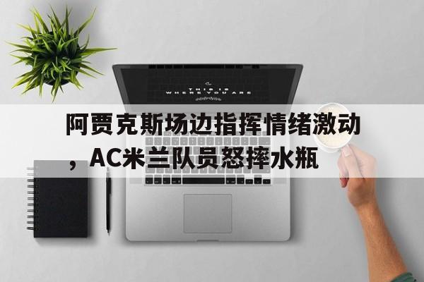 阿贾克斯场边指挥情绪激动，AC米兰队员怒摔水瓶暗区突围阿贾克斯女版