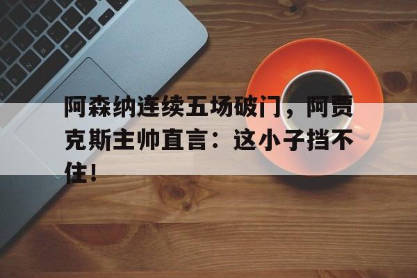 阿森纳连续五场破门，阿贾克斯主帅直言：这小子挡不住！