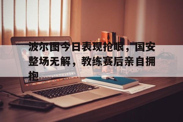波尔图今日表现抢眼，国安整场无解，教练赛后亲自拥抱