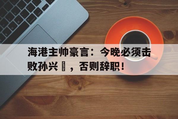 海港主帅豪言：今晚必须击败孙兴慜，否则辞职！
